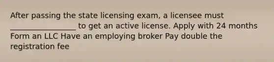 After passing the state licensing exam, a licensee must _________________ to get an active license. Apply with 24 months Form an LLC Have an employing broker Pay double the registration fee