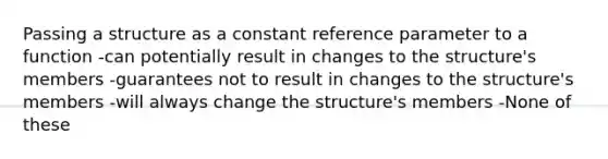 Passing a structure as a constant reference parameter to a function -can potentially result in changes to the structure's members -guarantees not to result in changes to the structure's members -will always change the structure's members -None of these