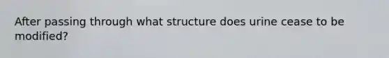 After passing through what structure does urine cease to be modified?