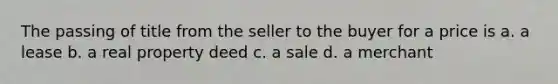 The passing of title from the seller to the buyer for a price is a. a lease b. a real property deed c. a sale d. a merchant