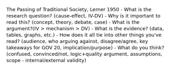 The Passing of Traditional Society, Lerner 1950 - What is the research question? (cause-effect, IV-DV) - Why is it important to read this? (concept, theory, debate, case) - What is the argument?(IV > mechanism > DV) - What is the evidence? (data, tables, graphs, etc.) - How does it all tie into other things you've read? (audience, who arguing against, disagree/agree, key takeaways for GOV 20, implication/purpose) - What do you think? (confused, convinced/not, logic+quality argument, assumptions, scope - internal/external validity)