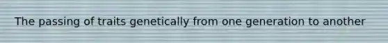The passing of traits genetically from one generation to another