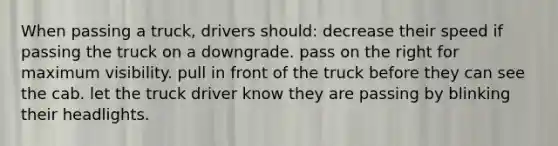 When passing a truck, drivers should: decrease their speed if passing the truck on a downgrade. pass on the right for maximum visibility. pull in front of the truck before they can see the cab. let the truck driver know they are passing by blinking their headlights.