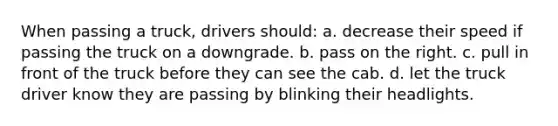 When passing a truck, drivers should: a. decrease their speed if passing the truck on a downgrade. b. pass on the right. c. pull in front of the truck before they can see the cab. d. let the truck driver know they are passing by blinking their headlights.