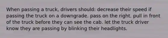 When passing a truck, drivers should: decrease their speed if passing the truck on a downgrade. pass on the right. pull in front of the truck before they can see the cab. let the truck driver know they are passing by blinking their headlights.