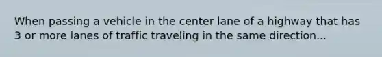 When passing a vehicle in the center lane of a highway that has 3 or more lanes of traffic traveling in the same direction...