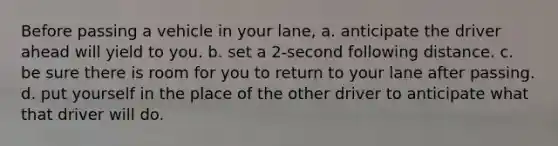 Before passing a vehicle in your lane, a. anticipate the driver ahead will yield to you. b. set a 2-second following distance. c. be sure there is room for you to return to your lane after passing. d. put yourself in the place of the other driver to anticipate what that driver will do.