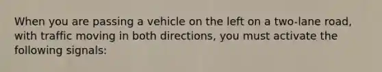 When you are passing a vehicle on the left on a two-lane road, with traffic moving in both directions, you must activate the following signals: