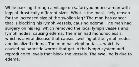 While passing through a village on safari you notice a man with legs of drastically different sizes. What is the most likely reason for the increased size of the swollen leg? The man has cancer that is blocking his lymph vessels, causing edema. The man had surgery on his leg, which removed the local lymph vessels and lymph nodes, causing edema. The man had mononucleosis, which is a viral disease that causes swelling of the lymph nodes and localized edema. The man has elephantiasis, which is caused by parasitic worms that get in the lymph system and reproduce to levels that block the vessels. The swelling is due to edema.