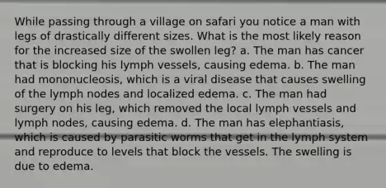 While passing through a village on safari you notice a man with legs of drastically different sizes. What is the most likely reason for the increased size of the swollen leg? a. The man has cancer that is blocking his lymph vessels, causing edema. b. The man had mononucleosis, which is a viral disease that causes swelling of the lymph nodes and localized edema. c. The man had surgery on his leg, which removed the local lymph vessels and lymph nodes, causing edema. d. The man has elephantiasis, which is caused by parasitic worms that get in the lymph system and reproduce to levels that block the vessels. The swelling is due to edema.