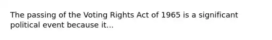 The passing of the Voting Rights Act of 1965 is a significant political event because it...