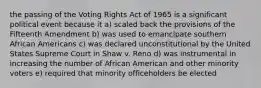 the passing of the Voting Rights Act of 1965 is a significant political event because it a) scaled back the provisions of the Fifteenth Amendment b) was used to emancipate southern African Americans c) was declared unconstitutional by the United States Supreme Court in Shaw v. Reno d) was instrumental in increasing the number of African American and other minority voters e) required that minority officeholders be elected