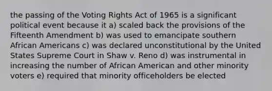 the passing of the Voting Rights Act of 1965 is a significant political event because it a) scaled back the provisions of the Fifteenth Amendment b) was used to emancipate southern African Americans c) was declared unconstitutional by the United States Supreme Court in Shaw v. Reno d) was instrumental in increasing the number of African American and other minority voters e) required that minority officeholders be elected