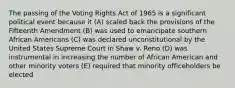 The passing of the Voting Rights Act of 1965 is a significant political event because it (A) scaled back the provisions of the Fifteenth Amendment (B) was used to emancipate southern African Americans (C) was declared unconstitutional by the United States Supreme Court in Shaw v. Reno (D) was instrumental in increasing the number of African American and other minority voters (E) required that minority officeholders be elected