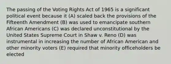 The passing of the Voting Rights Act of 1965 is a significant political event because it (A) scaled back the provisions of the Fifteenth Amendment (B) was used to emancipate southern <a href='https://www.questionai.com/knowledge/kktT1tbvGH-african-americans' class='anchor-knowledge'>african americans</a> (C) was declared unconstitutional by the United States Supreme Court in Shaw v. Reno (D) was instrumental in increasing the number of African American and other minority voters (E) required that minority officeholders be elected