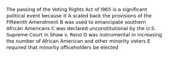 The passing of the Voting Rights Act of l965 is a significant political event because it A scaled back the provisions of the Fifteenth Amendment B was used to emancipate southern African Americans C was declared unconstitutional by the U.S. Supreme Court in Shaw v. Reno D was instrumental in increasing the number of African American and other minority voters E required that minority officeholders be elected