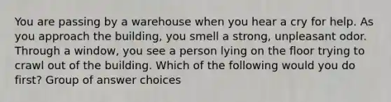 You are passing by a warehouse when you hear a cry for help. As you approach the building, you smell a strong, unpleasant odor. Through a window, you see a person lying on the floor trying to crawl out of the building. Which of the following would you do first? Group of answer choices