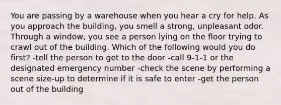 You are passing by a warehouse when you hear a cry for help. As you approach the building, you smell a strong, unpleasant odor. Through a window, you see a person lying on the floor trying to crawl out of the building. Which of the following would you do first? -tell the person to get to the door -call 9-1-1 or the designated emergency number -check the scene by performing a scene size-up to determine if it is safe to enter -get the person out of the building