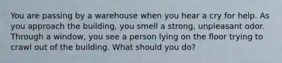 You are passing by a warehouse when you hear a cry for help. As you approach the building, you smell a strong, unpleasant odor. Through a window, you see a person lying on the floor trying to crawl out of the building. What should you do?