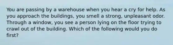 You are passing by a warehouse when you hear a cry for help. As you approach the buildings, you smell a strong, unpleasant odor. Through a window, you see a person lying on the floor trying to crawl out of the building. Which of the following would you do first?