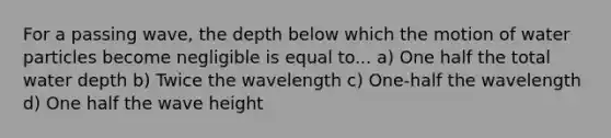 For a passing wave, the depth below which the motion of water particles become negligible is equal to... a) One half the total water depth b) Twice the wavelength c) One-half the wavelength d) One half the wave height