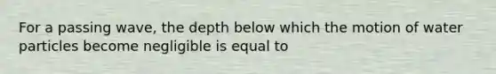 For a passing wave, the depth below which the motion of water particles become negligible is equal to