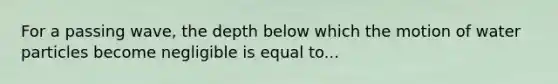 For a passing wave, the depth below which the motion of water particles become negligible is equal to...