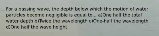 For a passing wave, the depth below which the motion of water particles become negligible is equal to... a)One half the total water depth b)Twice the wavelength c)One-half the wavelength d)One half the wave height