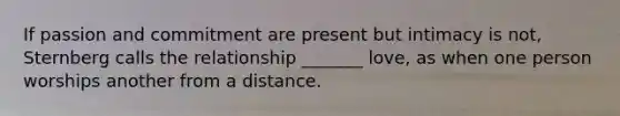 If passion and commitment are present but intimacy is not, Sternberg calls the relationship _______ love, as when one person worships another from a distance.