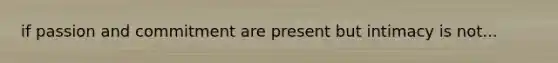 if passion and commitment are present but intimacy is not...