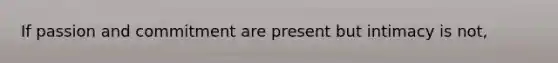 If passion and commitment are present but intimacy is not,