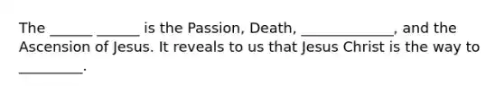 The ______ ______ is the Passion, Death, _____________, and the Ascension of Jesus. It reveals to us that Jesus Christ is the way to _________.