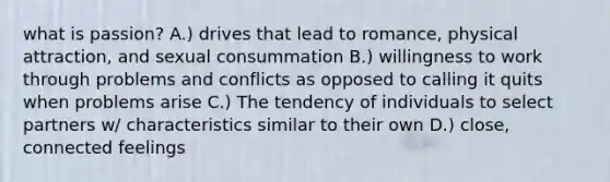 what is passion? A.) drives that lead to romance, physical attraction, and sexual consummation B.) willingness to work through problems and conflicts as opposed to calling it quits when problems arise C.) The tendency of individuals to select partners w/ characteristics similar to their own D.) close, connected feelings