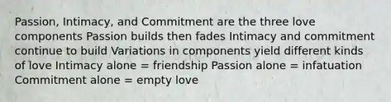 Passion, Intimacy, and Commitment are the three love components Passion builds then fades Intimacy and commitment continue to build Variations in components yield different kinds of love Intimacy alone = friendship Passion alone = infatuation Commitment alone = empty love