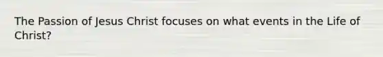 The Passion of Jesus Christ focuses on what events in the Life of Christ?