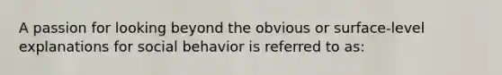 A passion for looking beyond the obvious or surface-level explanations for social behavior is referred to as: