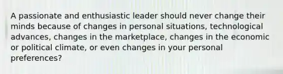 A passionate and enthusiastic leader should never change their minds because of changes in personal situations, technological advances, changes in the marketplace, changes in the economic or political climate, or even changes in your personal preferences?