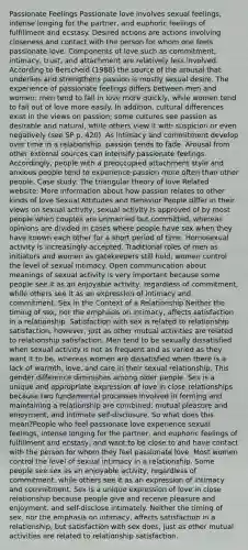 Passionate Feelings Passionate love involves sexual feelings, intense longing for the partner, and euphoric feelings of fulfillment and ecstasy. Desired actions are actions involving closeness and contact with the person for whom one feels passionate love. Components of love such as commitment, intimacy, trust, and attachment are relatively less involved. According to Berscheid (1988) the source of the arousal that underlies and strengthens passion is mostly sexual desire. The experience of passionate feelings differs between men and women; men tend to fall in love more quickly, while women tend to fall out of love more easily. In addition, cultural differences exist in the views on passion; some cultures see passion as desirable and natural, while others view it with suspicion or even negatively (see SP p. 420). As intimacy and commitment develop over time in a relationship, passion tends to fade. Arousal from other external sources can intensify passionate feelings. Accordingly, people with a preoccupied attachment style and anxious people tend to experience passion more often than other people. Case study: The triangular theory of love Related website: More information about how passion relates to other kinds of love Sexual Attitudes and Behavior People differ in their views on sexual activity; sexual activity is approved of by most people when couples are unmarried but committed, whereas opinions are divided in cases where people have sex when they have known each other for a short period of time. Homosexual activity is increasingly accepted. Traditional roles of men as initiators and women as gatekeepers still hold; women control the level of sexual intimacy. Open communication about meanings of sexual activity is very important because some people see it as an enjoyable activity, regardless of commitment, while others see it as an expression of intimacy and commitment. Sex in the Context of a Relationship Neither the timing of sex, nor the emphasis on intimacy, affects satisfaction in a relationship. Satisfaction with sex is related to relationship satisfaction, however, just as other mutual activities are related to relationship satisfaction. Men tend to be sexually dissatisfied when sexual activity is not as frequent and as varied as they want it to be, whereas women are dissatisfied when there is a lack of warmth, love, and care in their sexual relationship. This gender difference diminishes among older people. Sex is a unique and appropriate expression of love in close relationships because two fundamental processes involved in forming and maintaining a relationship are combined: mutual pleasure and enjoyment, and intimate self-disclosure. So what does this mean?People who feel passionate love experience sexual feelings, intense longing for the partner, and euphoric feelings of fulfillment and ecstasy, and want to be close to and have contact with the person for whom they feel passionate love. Most women control the level of sexual intimacy in a relationship. Some people see sex as an enjoyable activity, regardless of commitment, while others see it as an expression of intimacy and commitment. Sex is a unique expression of love in close relationship because people give and receive pleasure and enjoyment, and self-disclose intimately. Neither the timing of sex, nor the emphasis on intimacy, affects satisfaction in a relationship, but satisfaction with sex does, just as other mutual activities are related to relationship satisfaction.