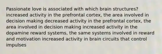 Passionate love is associated with which brain structures? increased activity in the prefrontal cortex, the area involved in decision making decreased activity in the prefrontal cortex, the area involved in decision making increased activity in the dopamine reward systems, the same systems involved in reward and motivation increased activity in brain circuits that control impulses