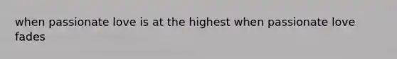 when passionate love is at the highest when passionate love fades