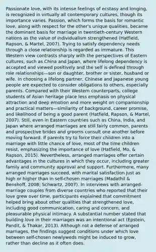 Passionate love, with its intense feelings of ecstasy and longing, is recognized in virtually all contemporary cultures, though its importance varies. Passion, which forms the basis for romantic love, along with respect for the other's unique qualities, became the dominant basis for marriage in twentieth-century Western nations as the value of individualism strengthened (Hatfield, Rapson, & Martel, 2007). Trying to satisfy dependency needs through a close relationship is regarded as immature. This Western view contrasts sharply with the perspectives of Eastern cultures, such as China and Japan, where lifelong dependency is accepted and viewed positively and the self is defined through role relationships—son or daughter, brother or sister, husband or wife. In choosing a lifelong partner, Chinese and Japanese young people are expected to consider obligations to others, especially parents. Compared with their Western counterparts, college students of Asian heritage place less emphasis on physical attraction and deep emotion and more weight on companionship and practical matters—similarity of background, career promise, and likelihood of being a good parent (Hatfield, Rapson, & Martel, 2007). Still, even in Eastern countries such as China, India, and Japan where arranged marriages are still fairly common, parents and prospective brides and grooms consult one another before moving forward. If parents try to force their children into a marriage with little chance of love, most of the time children resist, emphasizing the importance of love (Hatfield, Mo, & Rapson, 2015). Nevertheless, arranged marriages offer certain advantages in the cultures in which they occur, including greater family and community approval and support. Furthermore, many arranged marriages succeed, with marital satisfaction just as high or higher than in self-chosen marriages (Madathil & Benshoff, 2008; Schwartz, 2007). In interviews with arranged-marriage couples from diverse countries who reported that their love grew over time, participants explained that commitment helped bring about other qualities that strengthened love, including good communication, caring and concern, and pleasurable physical intimacy. A substantial number stated that building love in their marriages was an intentional act (Epstein, Pandit, & Thakar, 2013). Although not a defense of arranged marriages, the findings suggest conditions under which love between self-chosen newlyweds might be induced to grow, rather than decline as it often does.