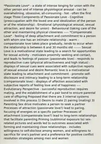 *Passionate Love* - a state of intense longing for union with the other person and of intense physiological arousal - can be overwhelming, obsessive, all-consuming - hot - often the first stage Three Components of Passionate Love - Cognitive (preoccupation with <a href='https://www.questionai.com/knowledge/kHrGuHmPCf-the-loved-one' class='anchor-knowledge'>the loved one</a> and idealization of the person or of the relationship) - Emotional (physiological arousal, sexual attraction, and desire for union) - Behavioural (taking care of the other and maintaining physical closeness ----- *Companionate Love* - feeling of deep attachment and commitment to a person with whom one has an intimate relationship - warm - companionate love takes place gradually, tends to occur when the relationship is between 6 and 30 months old ------- Sexual Love is a motivational state leading to a search for opportunities for sexual activity - motivates proximity seeking and contact, and leads to feelings of passion (passionate love) - responds to reproductive cues (physical attractiveness and high status) - displays of sexual cues were associated with subjective reports of sexual arousal and desire Romantic love is a motivational state leading to attachment and commitment - promote self-disclosure and intimacy leading to a long-term relationship (companionate love) - displays of affection associated with subjective reports of feeling love and of happiness ---- Evolutionary Perspective - successful reproduction requires mating, and the establishment of a pair bond to ensure parental care of offspring Proposed that there are 3 internal systems involved in this process 1) Desire to mate 2) pairing (mating) 3) Parenting Sex drive motivates a person to seek a partner Processes of attraction (passionate love?) lead to paring, focusing of energies on a specific partner Processes of attachment (companionate love?) lead to long-term relationships that facilitate parenting Priming (subliminal exposure to) sex-related pictures and words led to outcomes associated with forming and maintaining close relationships - includes willingness to self-disclose among women, and willingness to sacrifice for one's partner and a preference for positive conflict resolution strategies among men and women