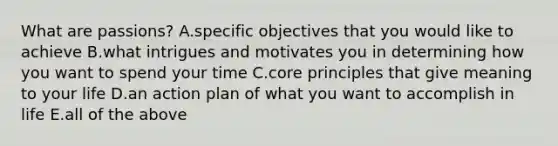 What are passions? A.specific objectives that you would like to achieve B.what intrigues and motivates you in determining how you want to spend your time C.core principles that give meaning to your life D.an action plan of what you want to accomplish in life E.all of the above