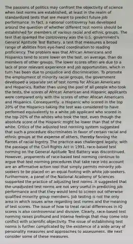 The passions of politics may confront the objectivity of science when test norms are established, at least in the realm of standardized tests that are meant to predict future job performance. In fact, a national controversy has developed around the question of whether different test norms should be established for members of various racial and ethnic groups. The test that sparked the controversy was the U.S. government's General Aptitude Test Battery, a test that measures a broad range of abilities from eye-hand coordination to reading proficiency. The problem was that African Americans and Hispanics tend to score lower on the test, on average, than do members of other groups. The lower scores often are due to a lack of prior relevant experience and job opportunities, which in turn has been due to prejudice and discrimination. To promote the employment of minority racial groups, the government developed a separate set of test norms for African Americans and Hispanics. Rather than using the pool of all people who took the tests, the scores of African American and Hispanic applicants were compared only with the scores of other African Americans and Hispanics. Consequently, a Hispanic who scored in the top 20% of the Hispanics taking the test was considered to have performed equivalently to a white job applicant who scored in the top 20% of the whites who took the test, even though the absolute score of the Hispanic might be lower than that of the white. Critics of the adjusted test norming system suggested that such a procedure discriminates in favor of certain racial and ethnic groups at the expense of others, thereby fanning the flames of racial bigotry. The practice was challenged legally; with the passage of the Civil Rights Act in 1991, race-based test norming on the General Aptitude Test Battery was discontinued. However, proponents of race-based test norming continue to argue that test norming procedures that take race into account are an affirmative action tool that simply permits minority job-seekers to be placed on an equal footing with white job-seekers. Furthermore, a panel of the National Academy of Sciences supported the practice of adjusting test norms. It suggested that the unadjusted test norms are not very useful in predicting job performance and that they would tend to screen out otherwise qualified minority group members. Job testing is not the only area in which issues arise regarding test norms and the meaning of test scores. The issue of how to treat racial differences in IQ scores is also controversial and divisive. Clearly, race-based test norming raises profound and intense feelings that may come into conflict with scientific objectivity. The issue of establishing test norms is further complicated by the existence of a wide array of personality measures and approaches to assessment. We next consider some of these measures.