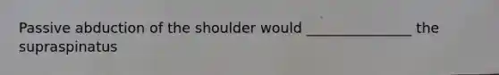 Passive abduction of the shoulder would _______________ the supraspinatus