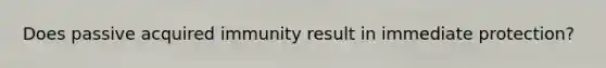 Does passive acquired immunity result in immediate protection?