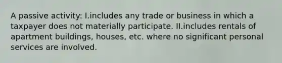 A passive activity: I.includes any trade or business in which a taxpayer does not materially participate. II.includes rentals of apartment buildings, houses, etc. where no significant personal services are involved.