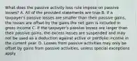 What does the passive activity loss rule impose on passive losses? A. All of the provided statements are true B. If a taxpayer's passive losses are smaller than their passive gains, the losses are offset by the gains the net gain is included in gross income C. If the taxpayer's passive losses are larger than their passive gains, the excess losses are suspended and may not be used as a deduction against active or portfolio income in the current year. D. Losses from passive activities may only be offset by gains from passive activities, unless special exceptions apply