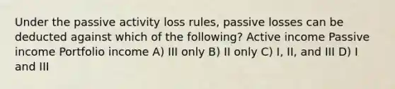 Under the passive activity loss rules, passive losses can be deducted against which of the following? Active income Passive income Portfolio income A) III only B) II only C) I, II, and III D) I and III