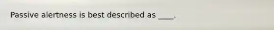​Passive alertness is best described as ____.
